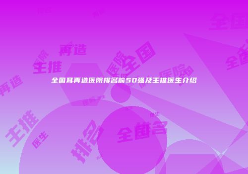 全国耳再造医院排名前50强及主推医生介绍