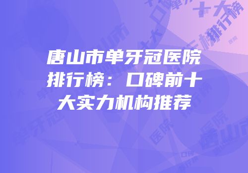 唐山市单牙冠医院排行榜：口碑前十大实力机构推荐