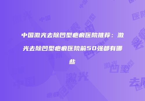 中国激光去除凹型疤痕医院推荐：激光去除凹型疤痕医院前50强都有哪些