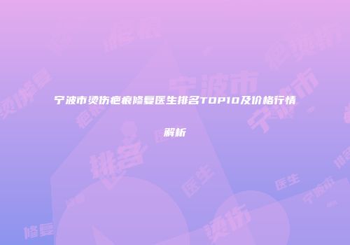 宁波市烫伤疤痕修复医生排名TOP10及价格行情解析