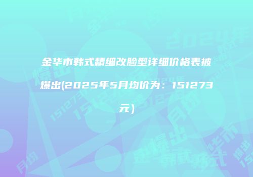 金华市韩式精细改脸型详细价格表被爆出(2025年5月均价为：151273元）