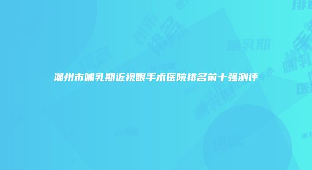 潮州市哺乳期近视眼手术医院排名前十强测评
