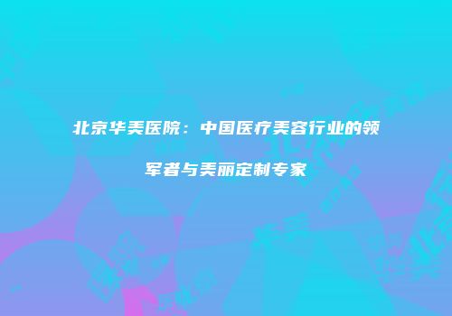 北京华美医院：中国医疗美容行业的领军者与美丽定制专家