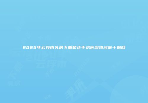 2025年云浮市乳房下垂矫正手术医院排名前十揭晓