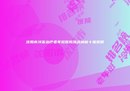 沈阳市冷冻治疗老年斑医院排名榜前十强揭晓