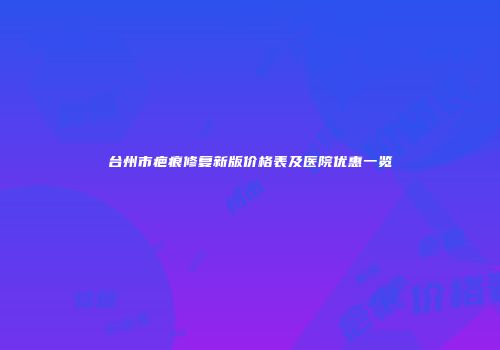 台州市疤痕修复新版价格表及医院优惠一览