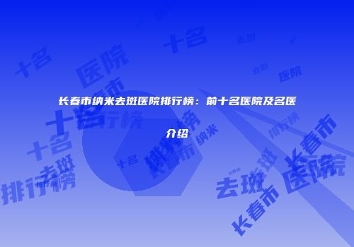 长春市纳米去斑医院排行榜：前十名医院及名医介绍