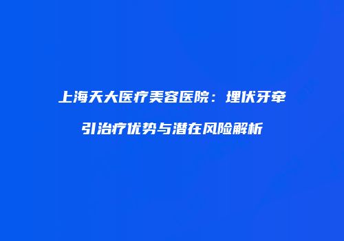 上海天大医疗美容医院：埋伏牙牵引治疗优势与潜在风险解析