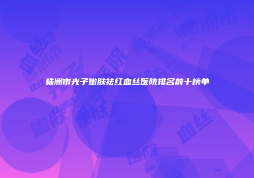 株洲市光子嫩肤祛红血丝医院排名前十榜单