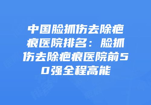 中国脸抓伤去除疤痕医院排名：脸抓伤去除疤痕医院前50强全程高能