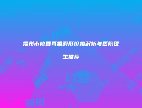 福州市修复耳垂畸形价格解析与医院医生推荐
