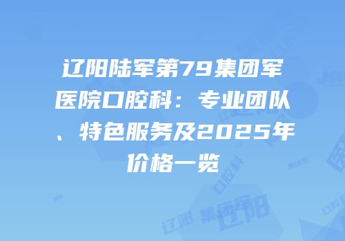 辽阳陆军第79集团军医院口腔科：专业团队、特色服务及2025年价格一览