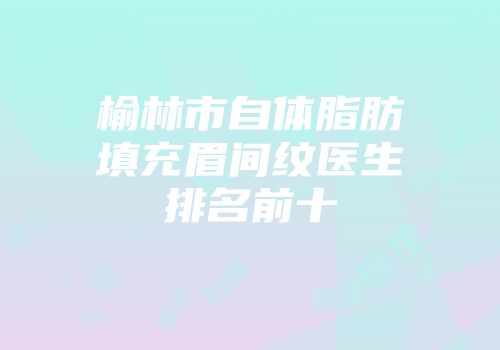 榆林市自体脂肪填充眉间纹医生排名前十