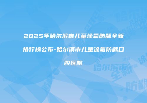 2025年哈尔滨市儿童涂氟防龋全新排行榜公布-哈尔滨市儿童涂氟防龋口腔医院