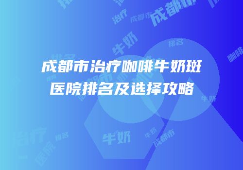 成都市治疗咖啡牛奶斑医院排名及选择攻略