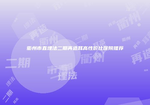 衢州市直埋法二期再造耳高性价比医院推荐