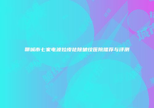 聊城市七家电波拉皮祛除皱纹医院推荐与评测