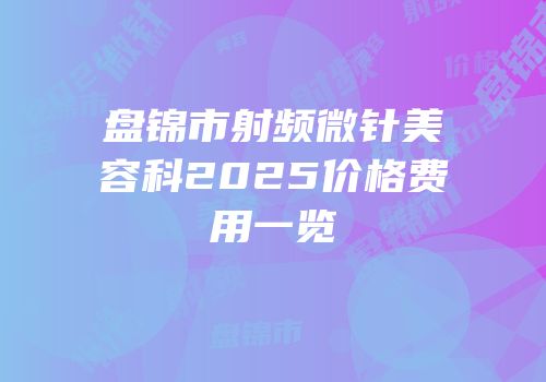 盘锦市射频微针美容科2025价格费用一览