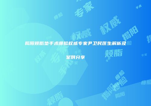 揭阳颊脂垫手术瘦脸权威专家尹卫民医生解析及案例分享