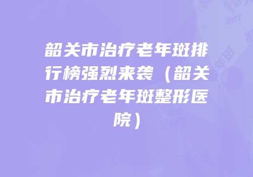 韶关市治疗老年斑排行榜强烈来袭（韶关市治疗老年斑整形医院）