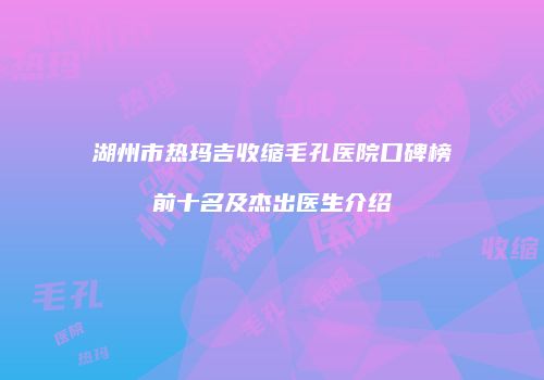 湖州市热玛吉收缩毛孔医院口碑榜前十名及杰出医生介绍
