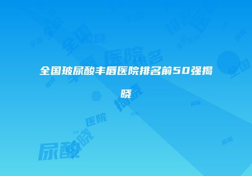全国玻尿酸丰唇医院排名前50强揭晓