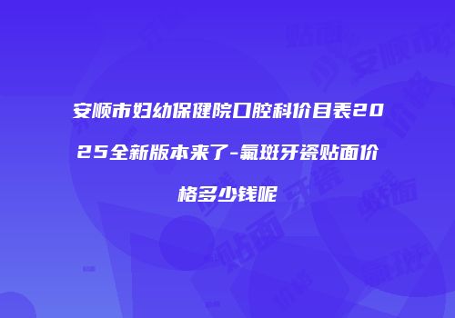 安顺市妇幼保健院口腔科价目表2025全新版本来了-氟斑牙瓷贴面价格多少钱呢