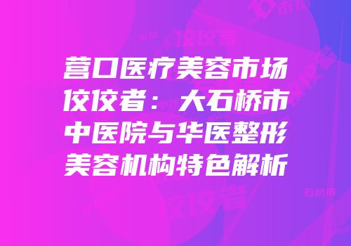 营口医疗美容市场佼佼者：大石桥市中医院与华医整形美容机构特色解析