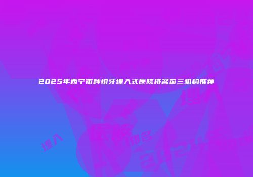 2025年西宁市种植牙埋入式医院排名前三机构推荐