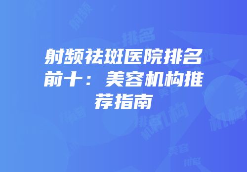射频祛斑医院排名前十：美容机构推荐指南