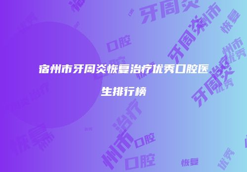 宿州市牙周炎恢复治疗优秀口腔医生排行榜