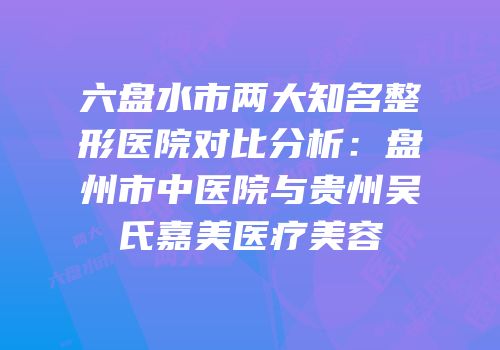 六盘水市两大知名整形医院对比分析：盘州市中医院与贵州吴氏嘉美医疗美容