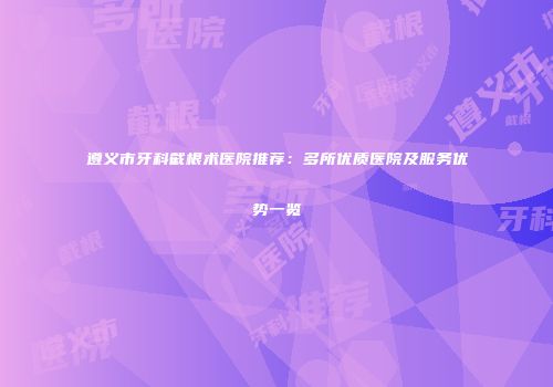 遵义市牙科截根术医院推荐：多所优质医院及服务优势一览