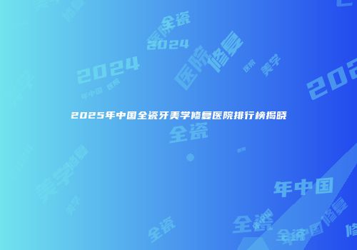 2025年中国全瓷牙美学修复医院排行榜揭晓