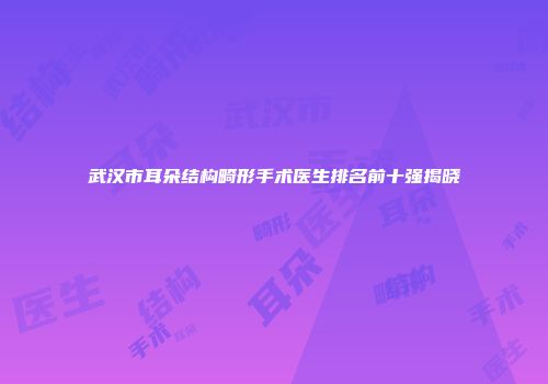 武汉市耳朵结构畸形手术医生排名前十强揭晓