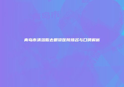 青岛市清溶脂去眼袋医院排名与口碑解析