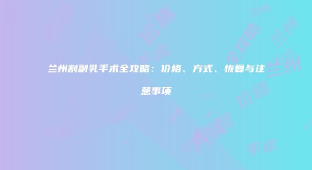 兰州割副乳手术全攻略：价格、方式、恢复与注意事项