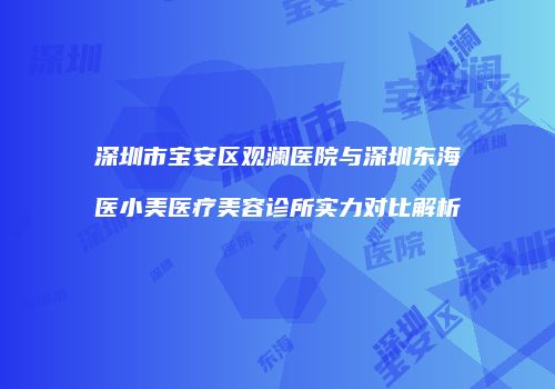 深圳市宝安区观澜医院与深圳东海医小美医疗美容诊所实力对比解析