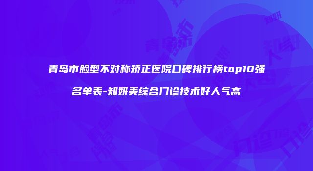 青岛市脸型不对称矫正医院口碑排行榜top10强名单表-知妍美综合门诊技术好人气高