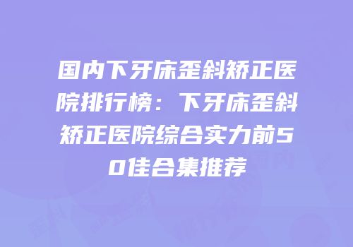 国内下牙床歪斜矫正医院排行榜：下牙床歪斜矫正医院综合实力前50佳合集推荐