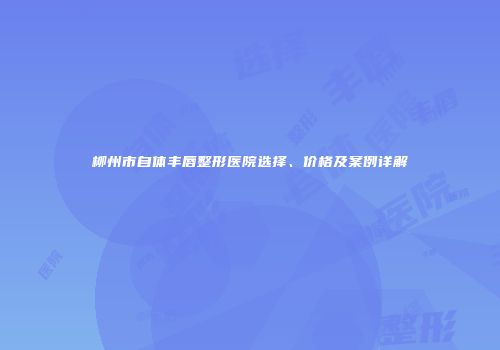 柳州市自体丰唇整形医院选择、价格及案例详解