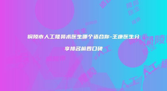 铜陵市人工隆鼻术医生哪个适合你-王康医生分享排名前四口碑