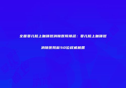 全国婴儿脸上咖啡斑消除医院排名：婴儿脸上咖啡斑消除医院前50位权威披露