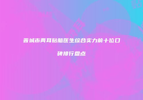 晋城市两耳贴脑医生综合实力前十位口碑排行盘点