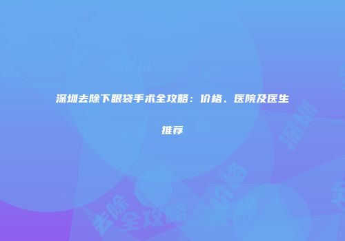 深圳去除下眼袋手术全攻略：价格、医院及医生推荐