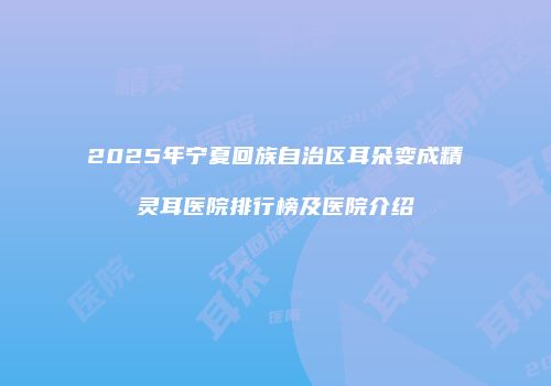2025年宁夏回族自治区耳朵变成精灵耳医院排行榜及医院介绍