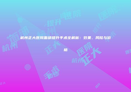 杭州正大医院面部提升手术全解析：效果、风险与价格