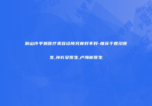 鞍山许平娟医疗美容诊所究竟好不好-推荐于世川医生,孙长安医生,卢海彬医生