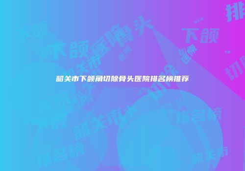 韶关市下颌角切除骨头医院排名榜推荐