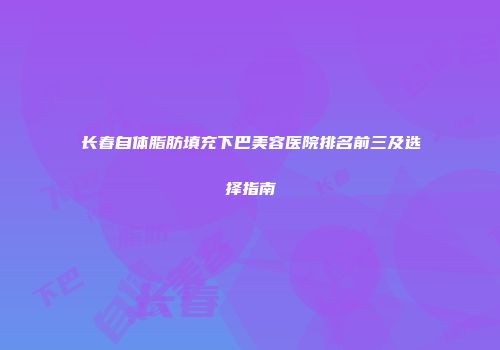 长春自体脂肪填充下巴美容医院排名前三及选择指南